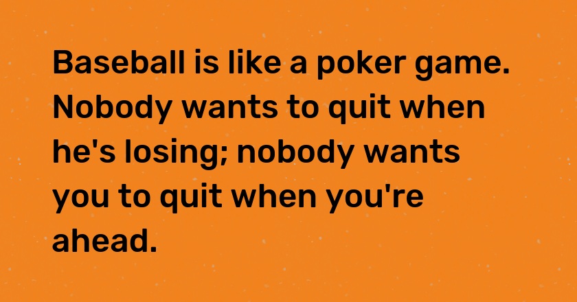 Baseball is like a poker game. Nobody wants to quit when he's losing; nobody wants you to quit when you're ahead.