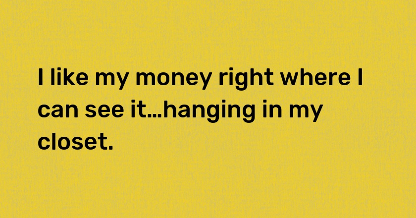 I like my money right where I can see it…hanging in my closet.