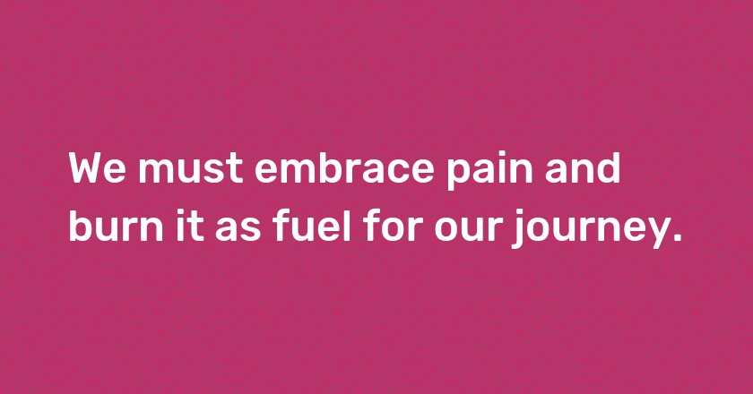 We must embrace pain and burn it as fuel for our journey.