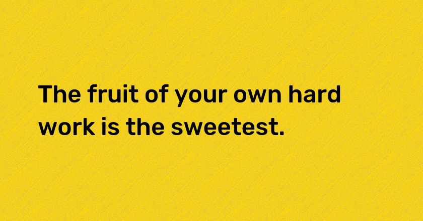 The fruit of your own hard work is the sweetest.