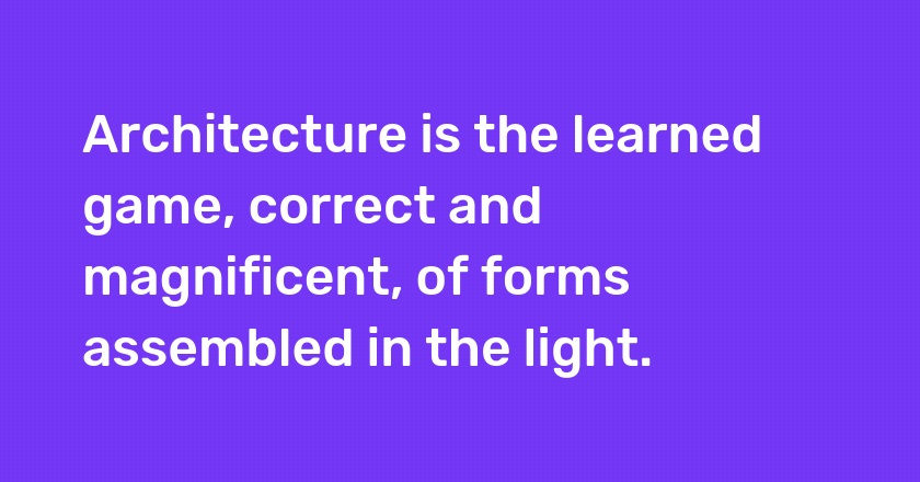 Architecture is the learned game, correct and magnificent, of forms assembled in the light.