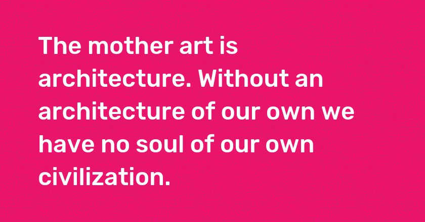 The mother art is architecture. Without an architecture of our own we have no soul of our own civilization.