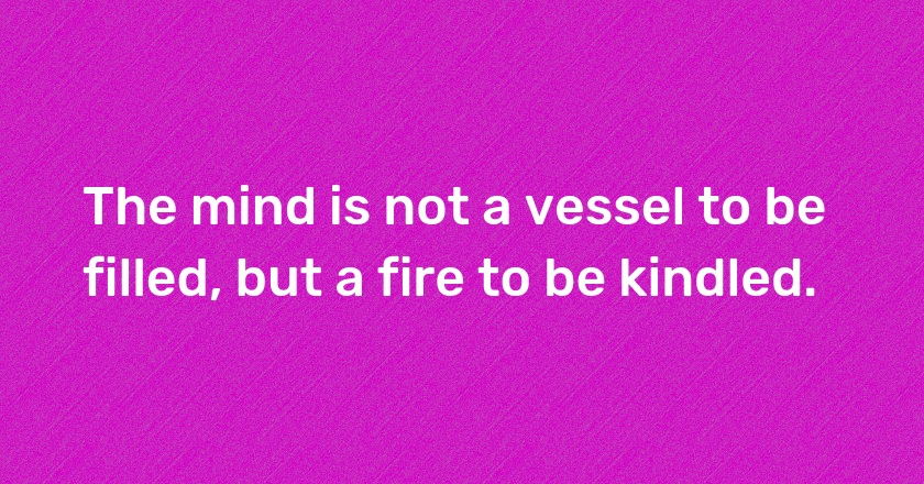 The mind is not a vessel to be filled, but a fire to be kindled.