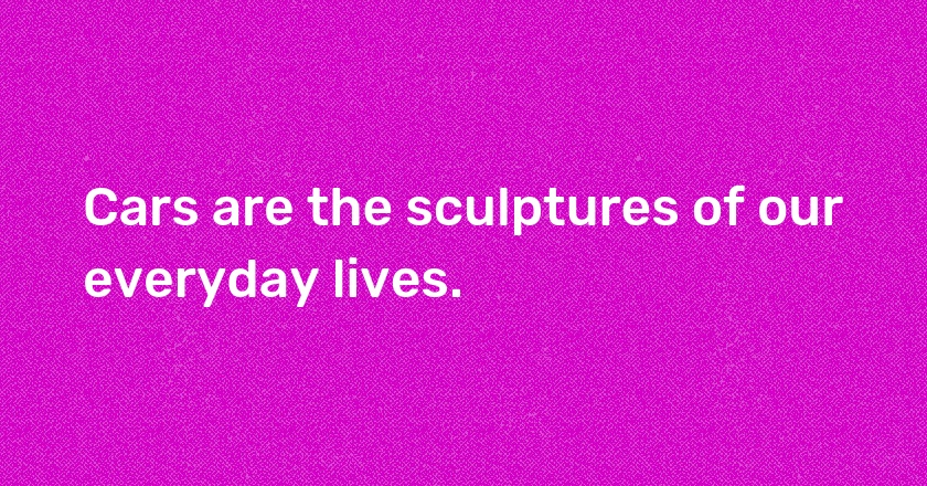 Cars are the sculptures of our everyday lives.