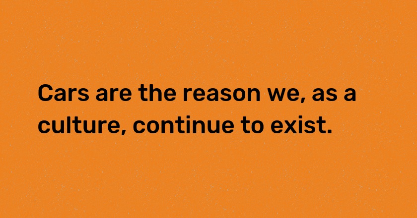 Cars are the reason we, as a culture, continue to exist.