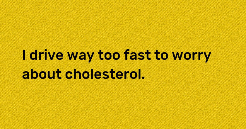 I drive way too fast to worry about cholesterol.