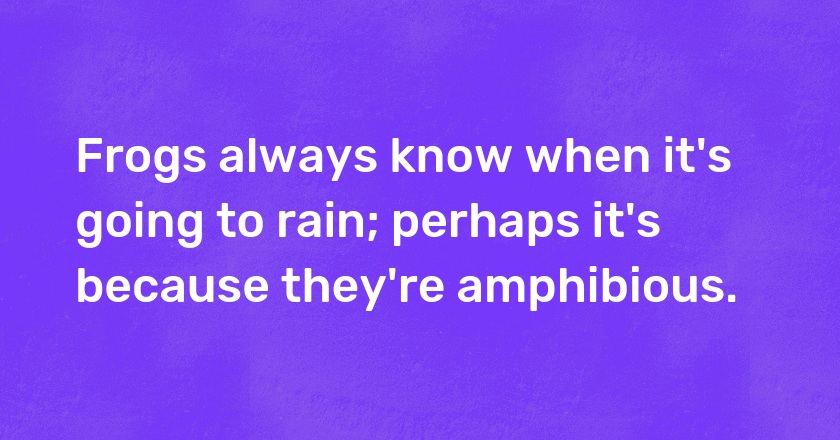 Frogs always know when it's going to rain; perhaps it's because they're amphibious.