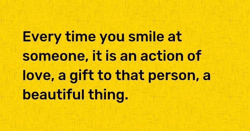 Every time you smile at someone, it is an action of love, a gift to that person, a beautiful thing.