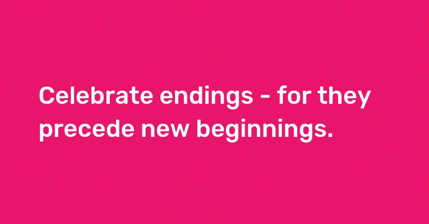 Celebrate endings - for they precede new beginnings.