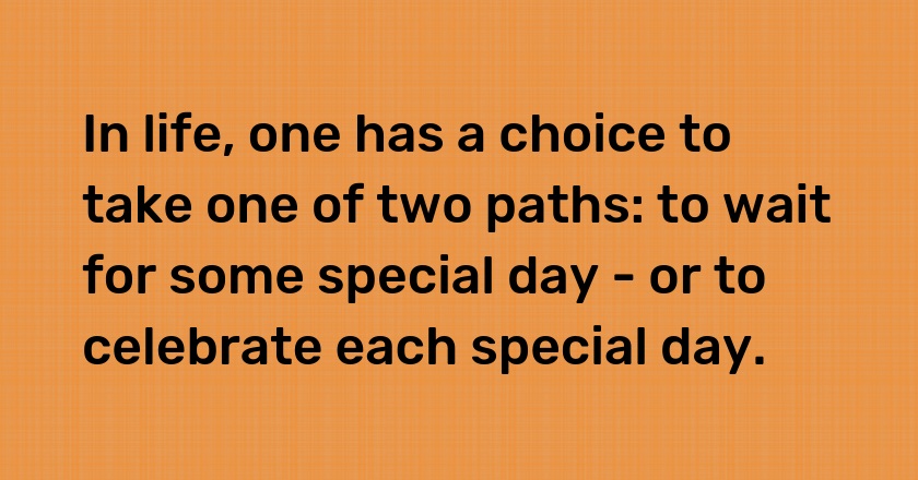 In life, one has a choice to take one of two paths: to wait for some special day - or to celebrate each special day.