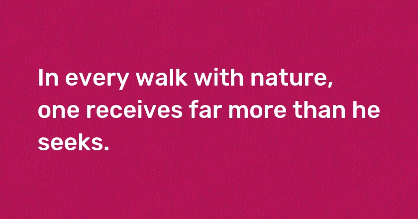 In every walk with nature, one receives far more than he seeks.