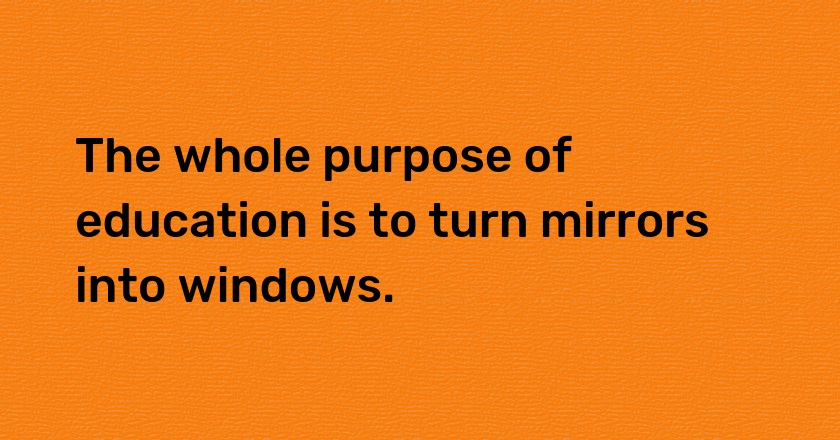 The whole purpose of education is to turn mirrors into windows.