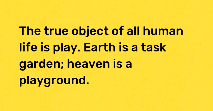 The true object of all human life is play. Earth is a task garden; heaven is a playground.