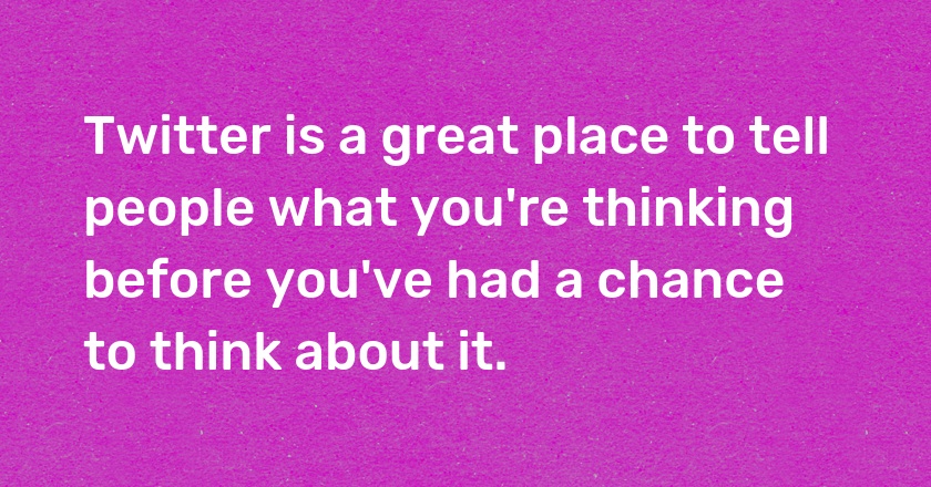 Twitter is a great place to tell people what you're thinking before you've had a chance to think about it.