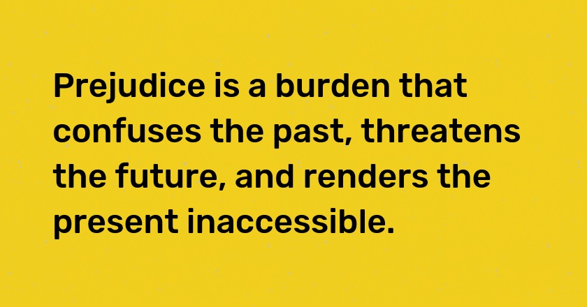 Prejudice is a burden that confuses the past, threatens the future, and renders the present inaccessible.