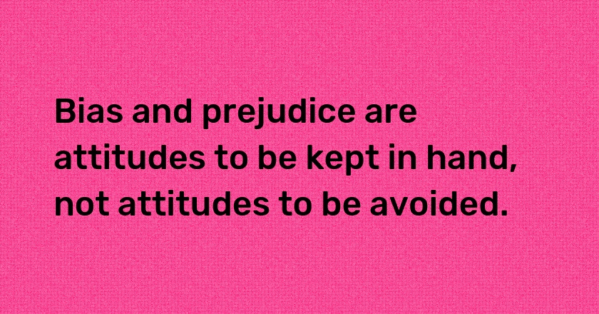 Bias and prejudice are attitudes to be kept in hand, not attitudes to be avoided.