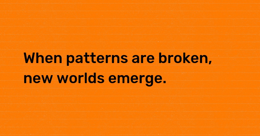 When patterns are broken, new worlds emerge.