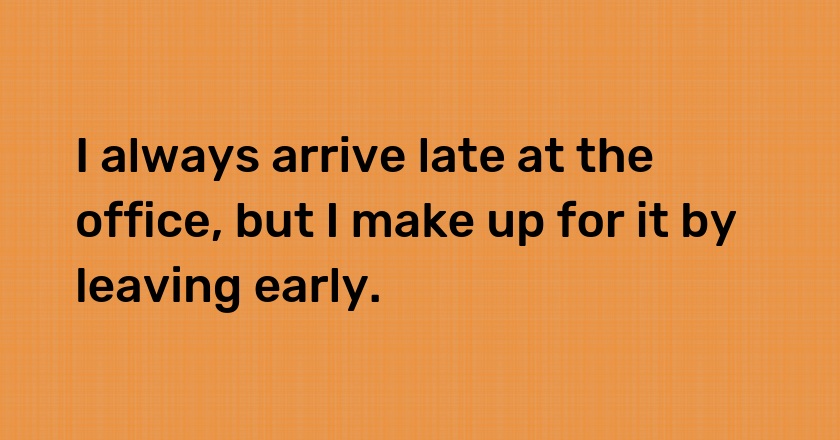 I always arrive late at the office, but I make up for it by leaving early.