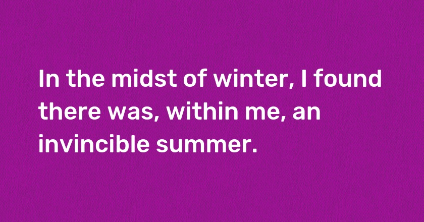 In the midst of winter, I found there was, within me, an invincible summer.