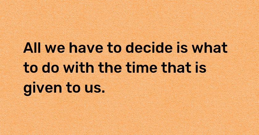 All we have to decide is what to do with the time that is given to us.