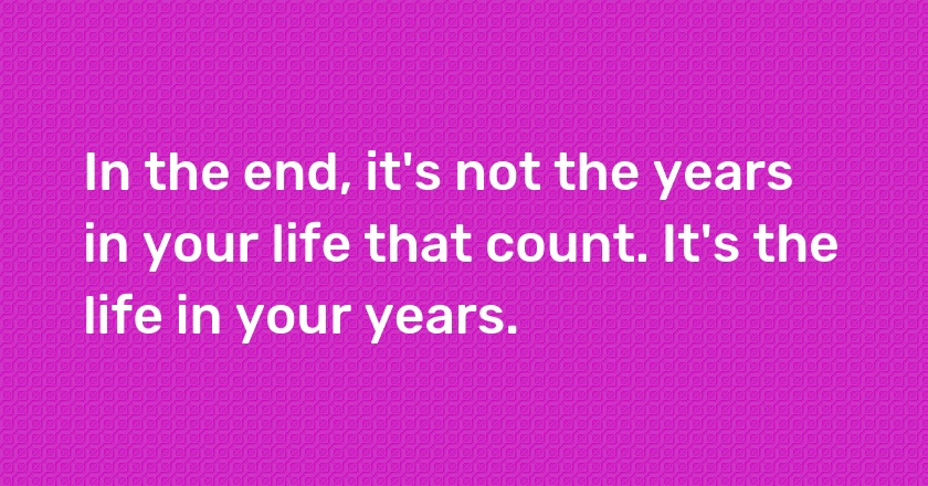 In the end, it's not the years in your life that count. It's the life in your years.