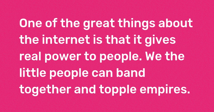 One of the great things about the internet is that it gives real power to people. We the little people can band together and topple empires.