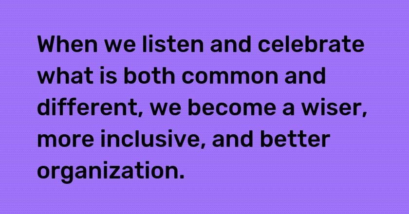 When we listen and celebrate what is both common and different, we become a wiser, more inclusive, and better organization.