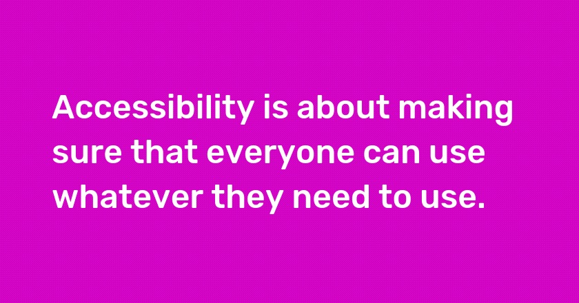 Accessibility is about making sure that everyone can use whatever they need to use.