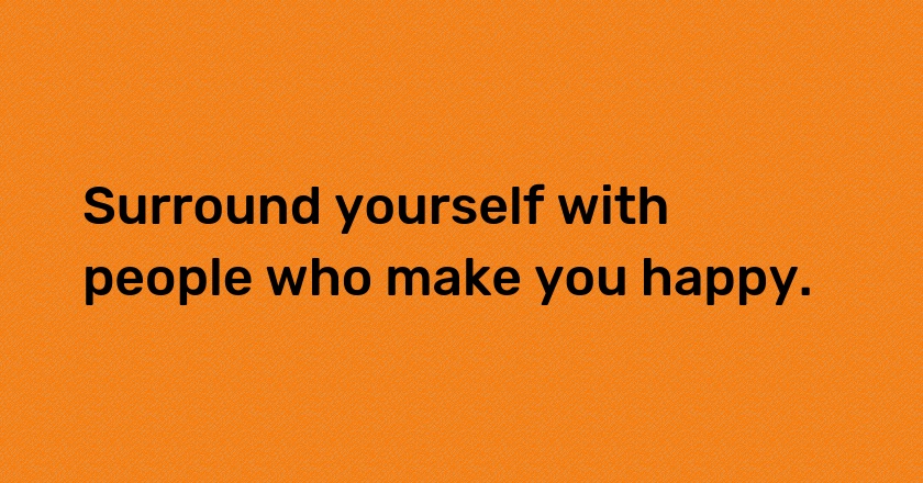 Surround yourself with people who make you happy.