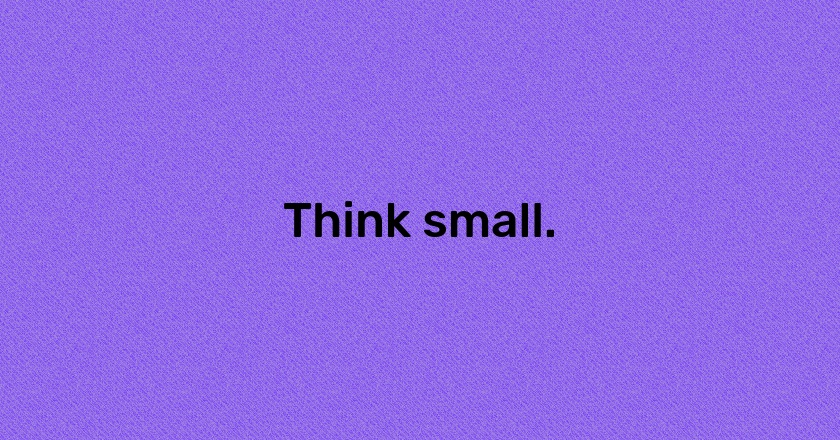 Think small.