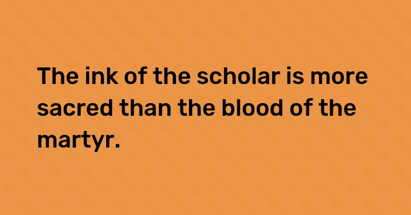 The ink of the scholar is more sacred than the blood of the martyr.