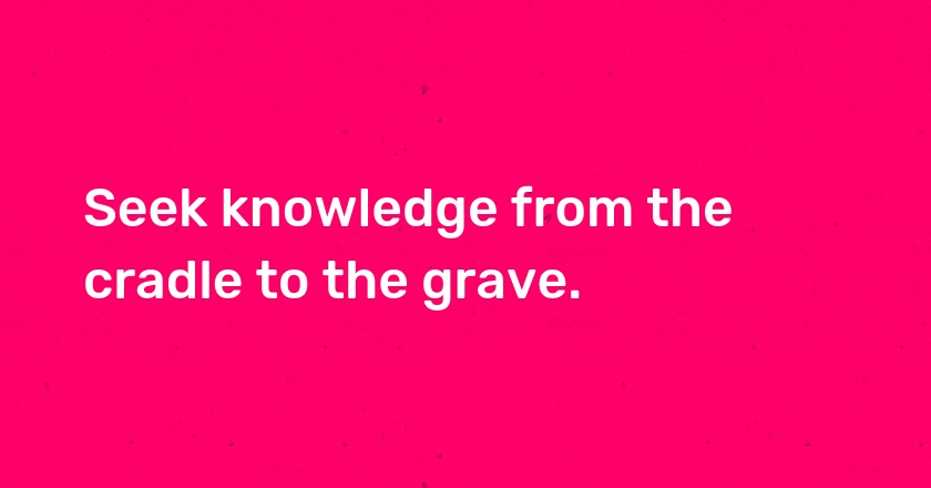 Seek knowledge from the cradle to the grave.