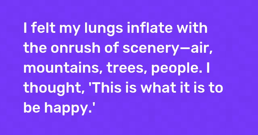 I felt my lungs inflate with the onrush of scenery—air, mountains, trees, people. I thought, 'This is what it is to be happy.'