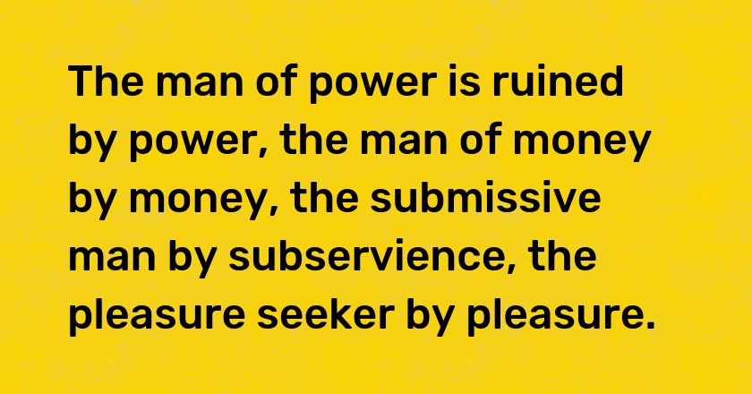 The man of power is ruined by power, the man of money by money, the submissive man by subservience, the pleasure seeker by pleasure.