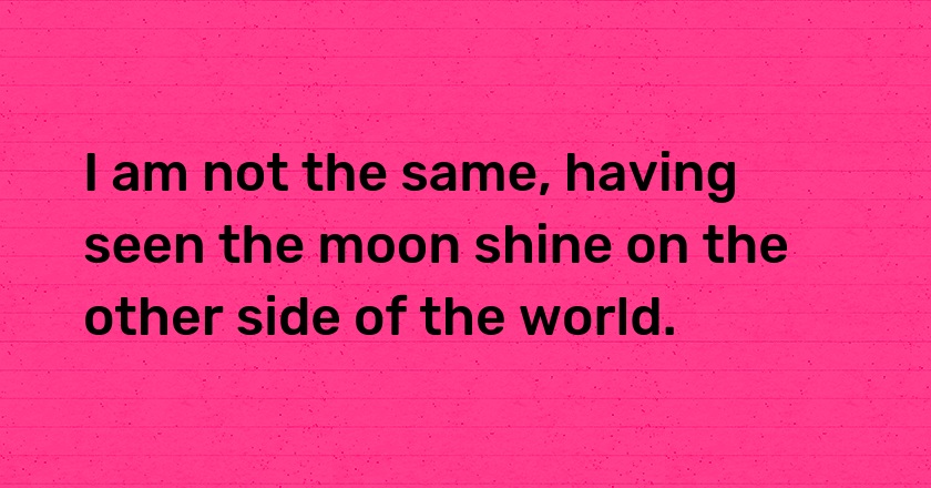 I am not the same, having seen the moon shine on the other side of the world.