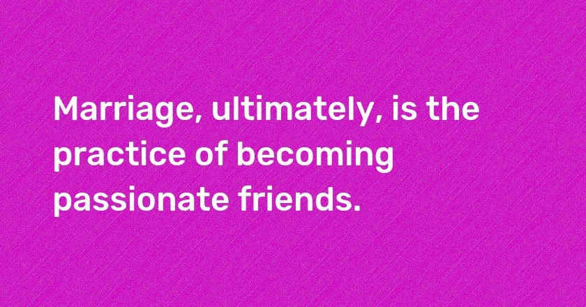 Marriage, ultimately, is the practice of becoming passionate friends.