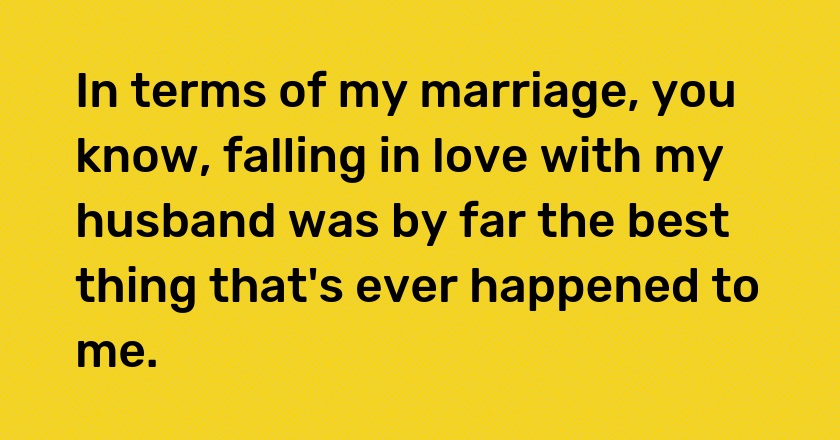 In terms of my marriage, you know, falling in love with my husband was by far the best thing that's ever happened to me.