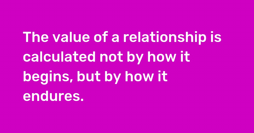 The value of a relationship is calculated not by how it begins, but by how it endures.