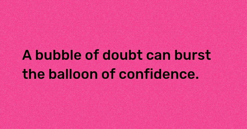 A bubble of doubt can burst the balloon of confidence.