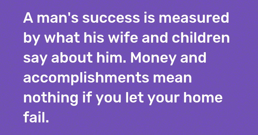 A man's success is measured by what his wife and children say about him. Money and accomplishments mean nothing if you let your home fail.