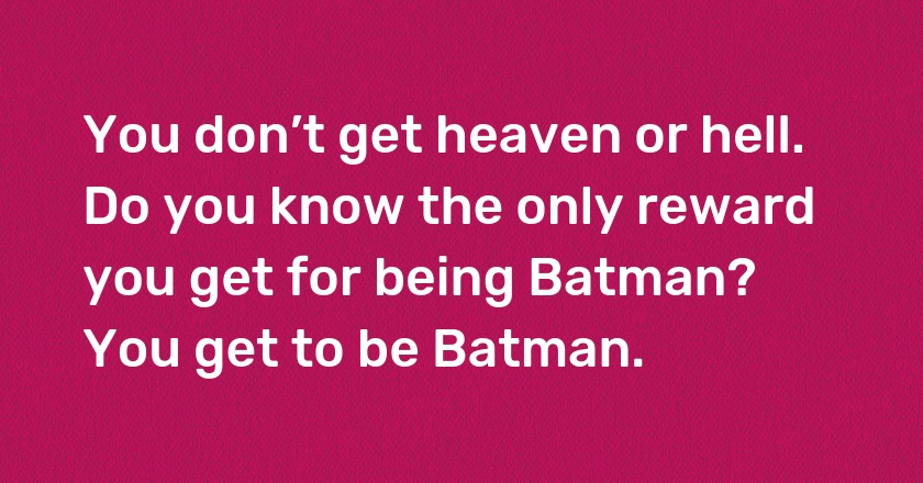 You don’t get heaven or hell. Do you know the only reward you get for being Batman? You get to be Batman.