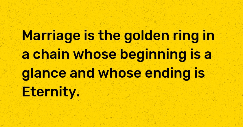 Marriage is the golden ring in a chain whose beginning is a glance and whose ending is Eternity.