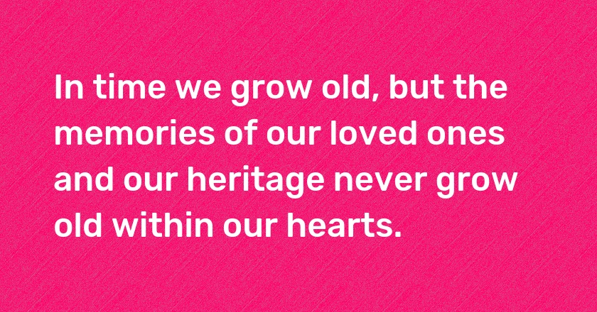 In time we grow old, but the memories of our loved ones and our heritage never grow old within our hearts.