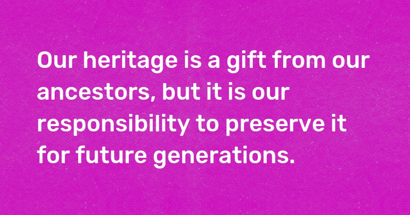 Our heritage is a gift from our ancestors, but it is our responsibility to preserve it for future generations.