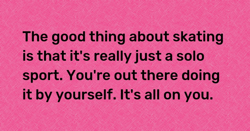 The good thing about skating is that it's really just a solo sport. You're out there doing it by yourself. It's all on you.