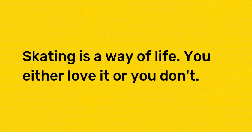 Skating is a way of life. You either love it or you don't.