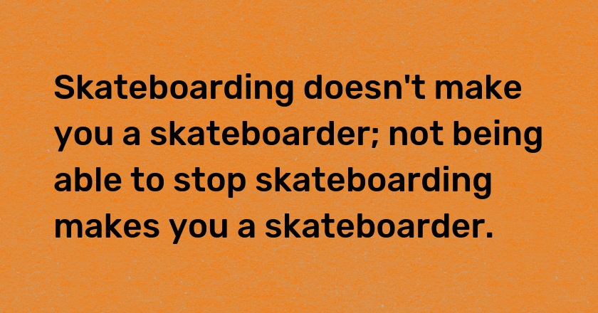 Skateboarding doesn't make you a skateboarder; not being able to stop skateboarding makes you a skateboarder.