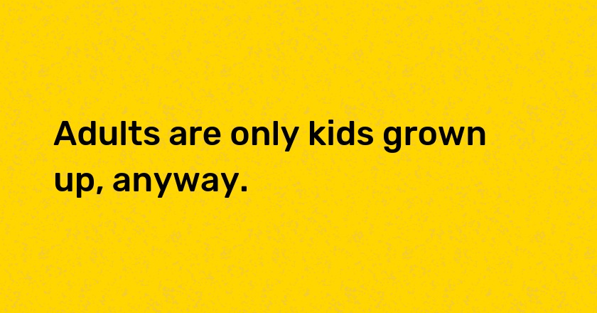 Adults are only kids grown up, anyway.