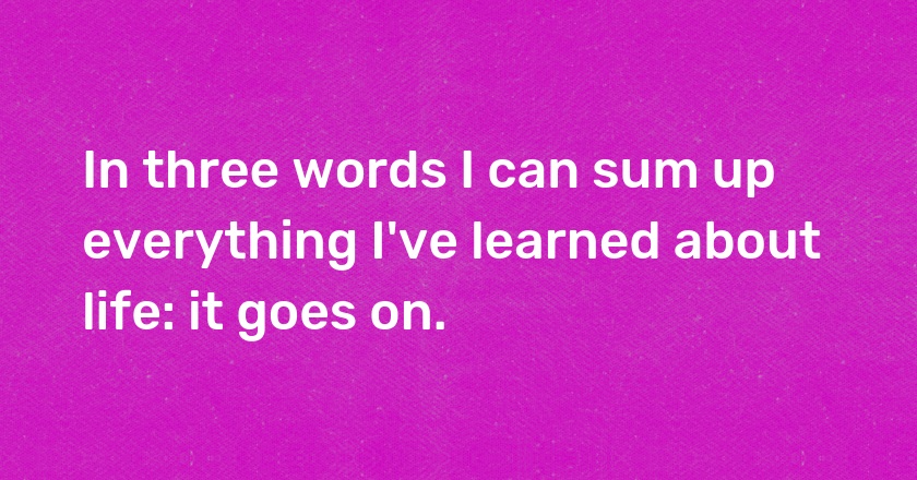 In three words I can sum up everything I've learned about life: it goes on.