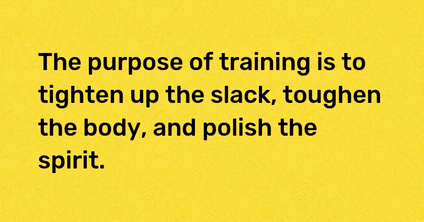 The purpose of training is to tighten up the slack, toughen the body, and polish the spirit.